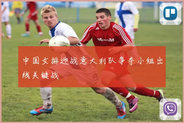 中国女排迎战意大利队争夺小组出线关键战