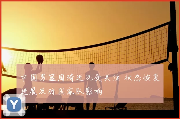中国男篮周琦近况受关注 状态恢复进展及对国家队影响