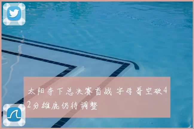 太阳夺下总决赛首战 字母哥空砍42分雄鹿仍待调整