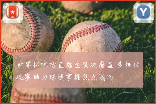 世界杯咪咕直播全场次覆盖 多机位观赛助力球迷掌握焦点战况