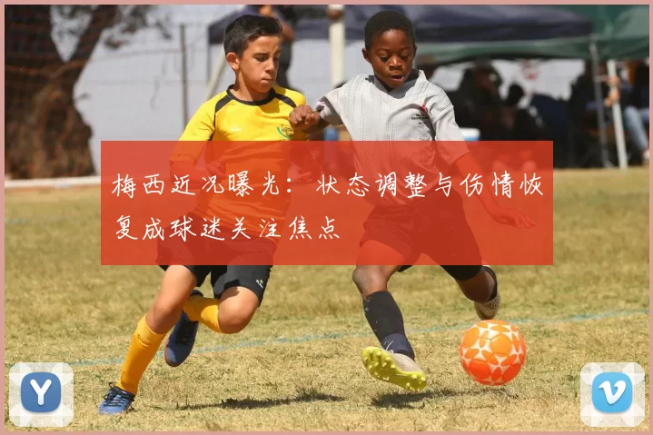 梅西近况曝光：状态调整与伤情恢复成球迷关注焦点