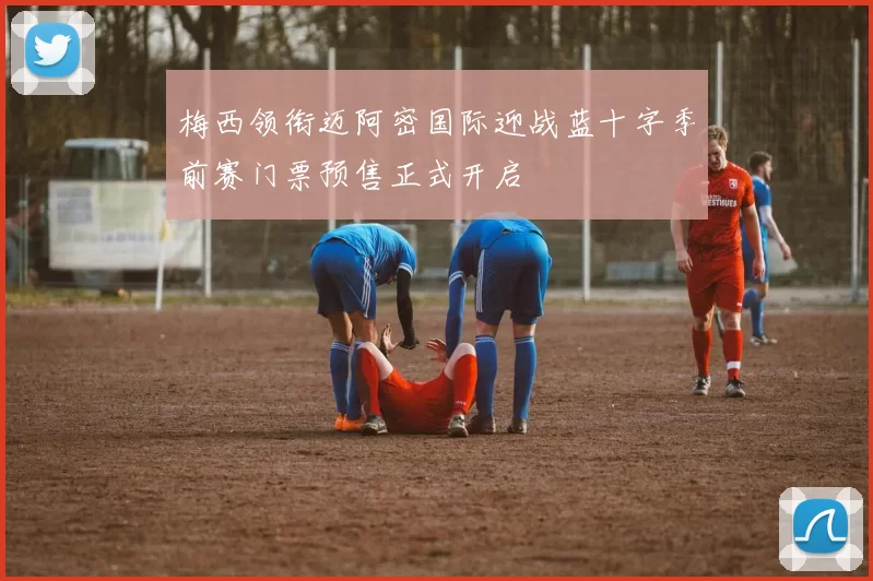 梅西领衔迈阿密国际迎战蓝十字季前赛门票预售正式开启