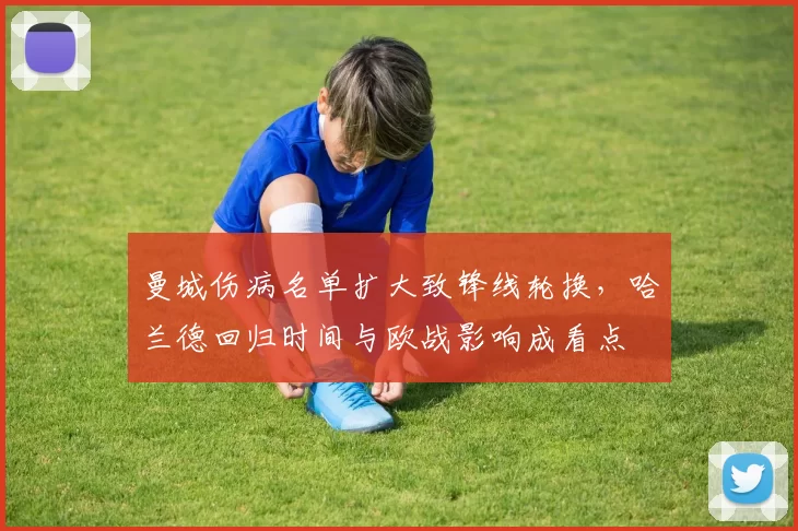 曼城伤病名单扩大致锋线轮换,哈兰德回归时间与欧战影响成看点