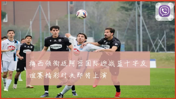 梅西领衔迈阿密国际迎战蓝十字友谊赛精彩对决即将上演