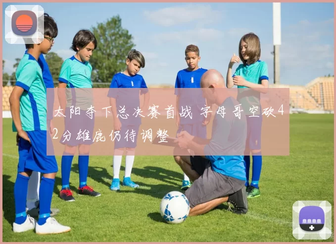 太阳夺下总决赛首战 字母哥空砍42分雄鹿仍待调整