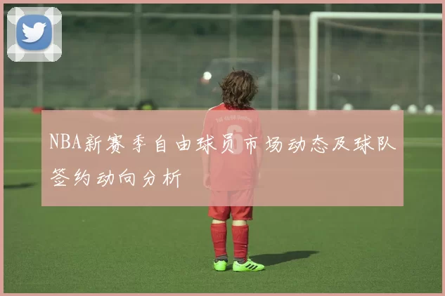 NBA新赛季自由球员市场动态及球队签约动向分析
