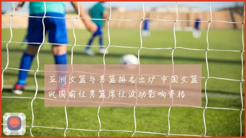 亚洲女篮与男篮排名出炉 中国女篮巩固前位男篮席位波动影响资格
