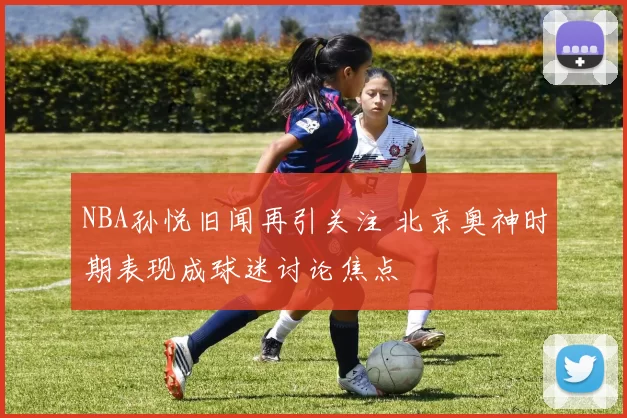 NBA孙悦旧闻再引关注 北京奥神时期表现成球迷讨论焦点