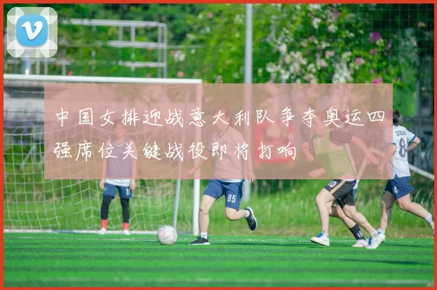 中国女排迎战意大利队争夺奥运四强席位关键战役即将打响