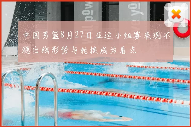 中国男篮8月27日亚运小组赛表现不稳出线形势与轮换成为看点