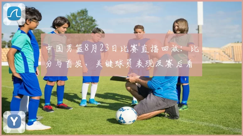 中国男篮8月23日比赛直播回放：比分与首发，关键球员表现及赛后看点