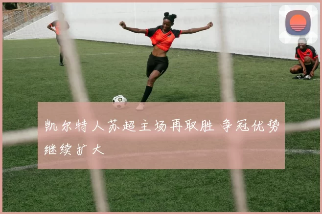 凯尔特人苏超主场再取胜 争冠优势继续扩大