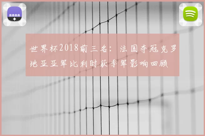 世界杯2018前三名：法国夺冠克罗地亚亚军比利时获季军影响回顾