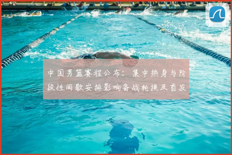 中国男篮赛程公布：集中热身与阶段性间歇安排影响备战轮换及首发考量