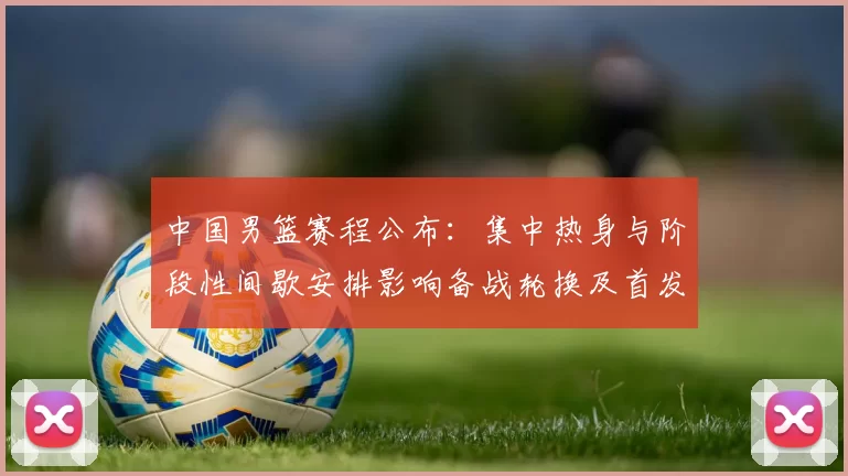 中国男篮赛程公布：集中热身与阶段性间歇安排影响备战轮换及首发考量