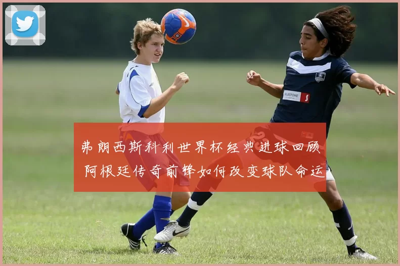 弗朗西斯科利世界杯经典进球回顾 阿根廷传奇前锋如何改变球队命运