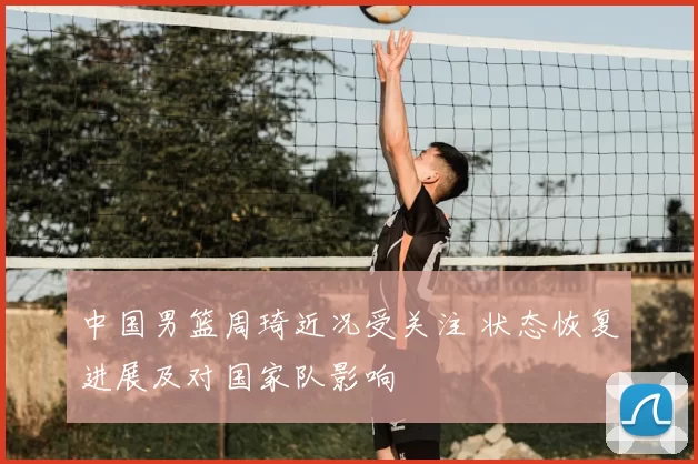 中国男篮周琦近况受关注 状态恢复进展及对国家队影响
