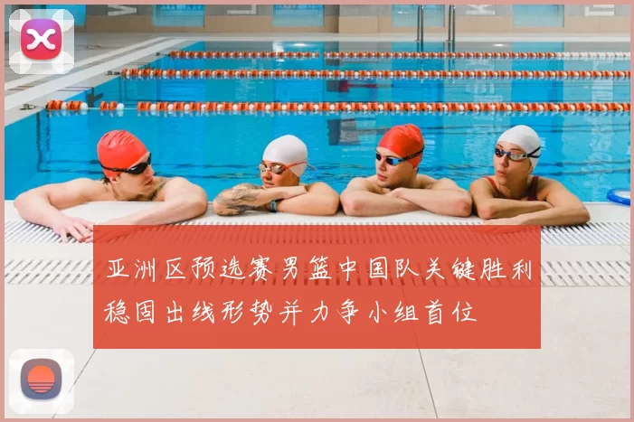 亚洲区预选赛男篮中国队关键胜利稳固出线形势并力争小组首位