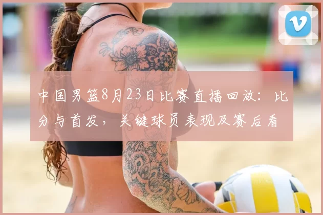 中国男篮8月23日比赛直播回放：比分与首发，关键球员表现及赛后看点