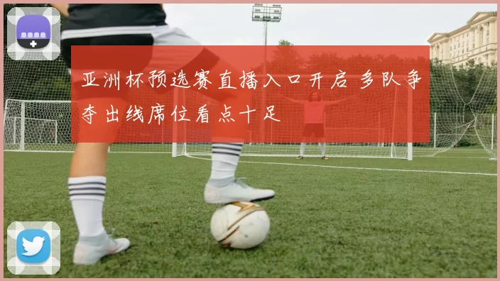 亚洲杯预选赛直播入口开启 多队争夺出线席位看点十足