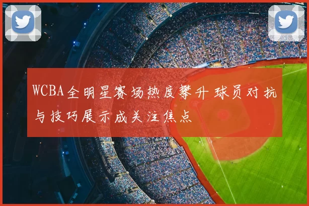 WCBA全明星赛场热度攀升 球员对抗与技巧展示成关注焦点