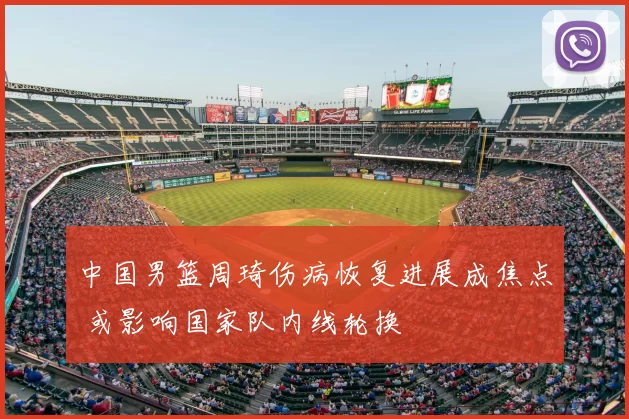 中国男篮周琦伤病恢复进展成焦点 或影响国家队内线轮换