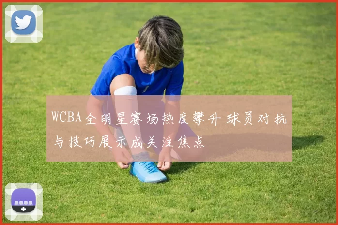 WCBA全明星赛场热度攀升 球员对抗与技巧展示成关注焦点