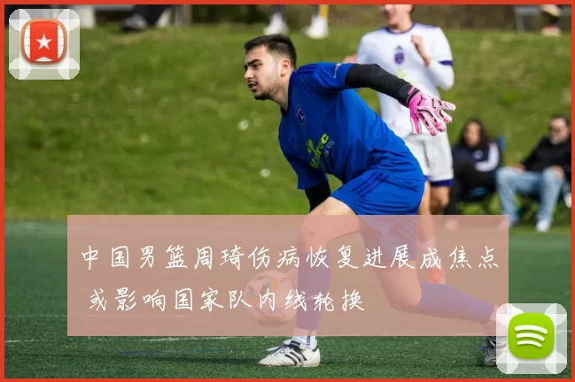 中国男篮周琦伤病恢复进展成焦点 或影响国家队内线轮换