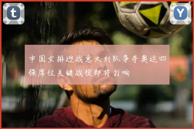 中国女排迎战意大利队争夺奥运四强席位关键战役即将打响