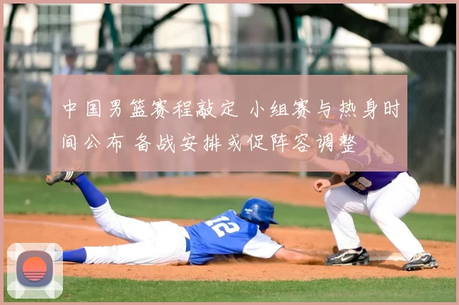 中国男篮赛程敲定 小组赛与热身时间公布 备战安排或促阵容调整