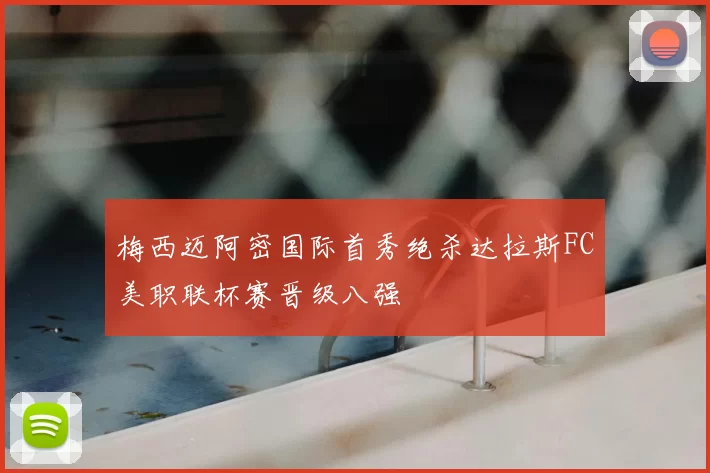 梅西迈阿密国际首秀绝杀达拉斯FC美职联杯赛晋级八强