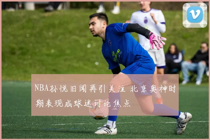 NBA孙悦旧闻再引关注 北京奥神时期表现成球迷讨论焦点