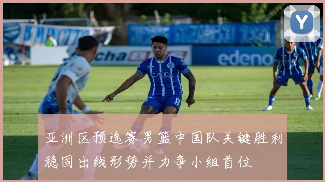 亚洲区预选赛男篮中国队关键胜利稳固出线形势并力争小组首位